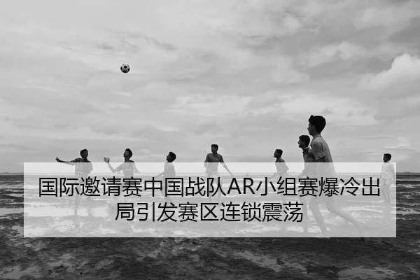 国际邀请赛中国战队AR小组赛爆冷出局引发赛区连锁震荡